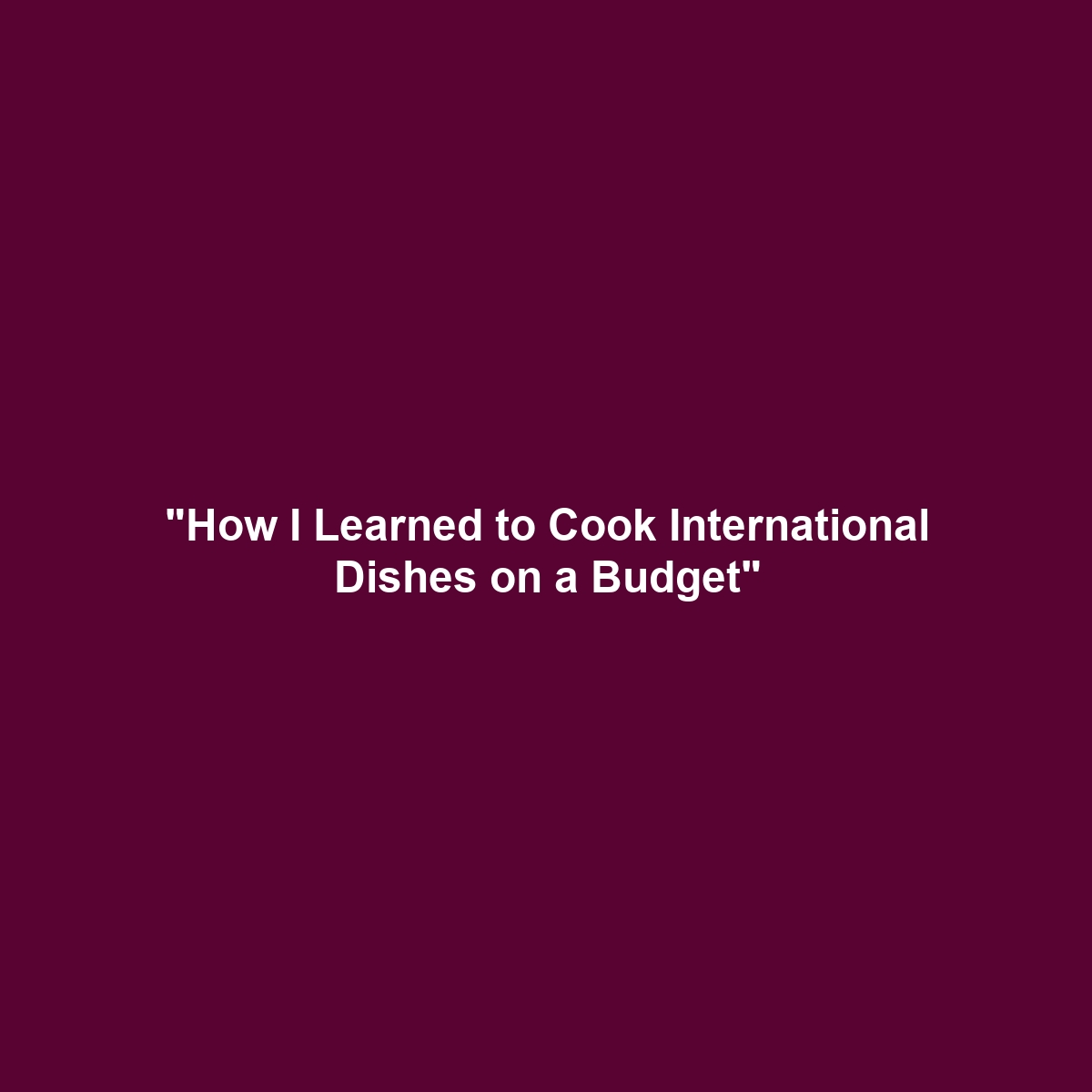 “How I Learned to Cook International Dishes on a Budget”