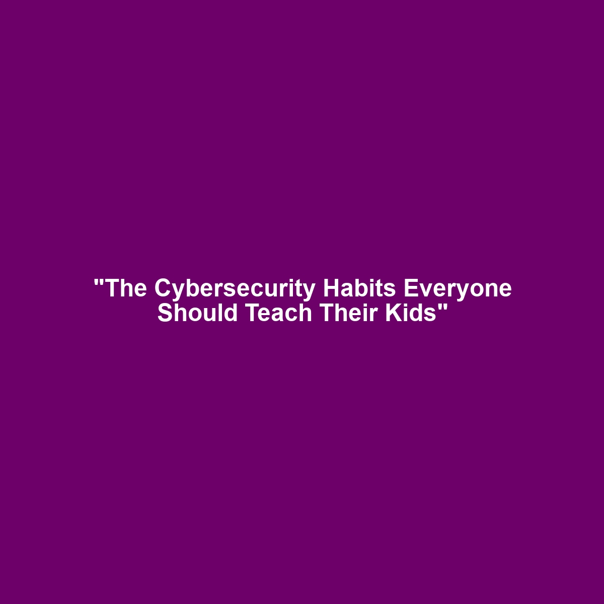 “The Cybersecurity Habits Everyone Should Teach Their Kids”