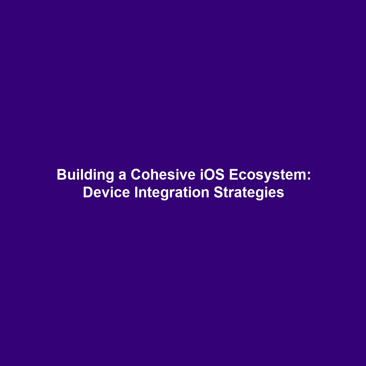 Building a Cohesive iOS Ecosystem: Device Integration Strategies