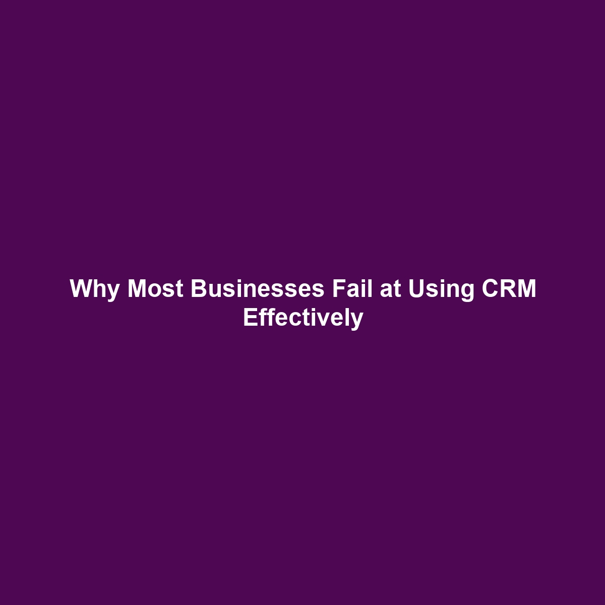 Why Most Businesses Fail at Using CRM Effectively