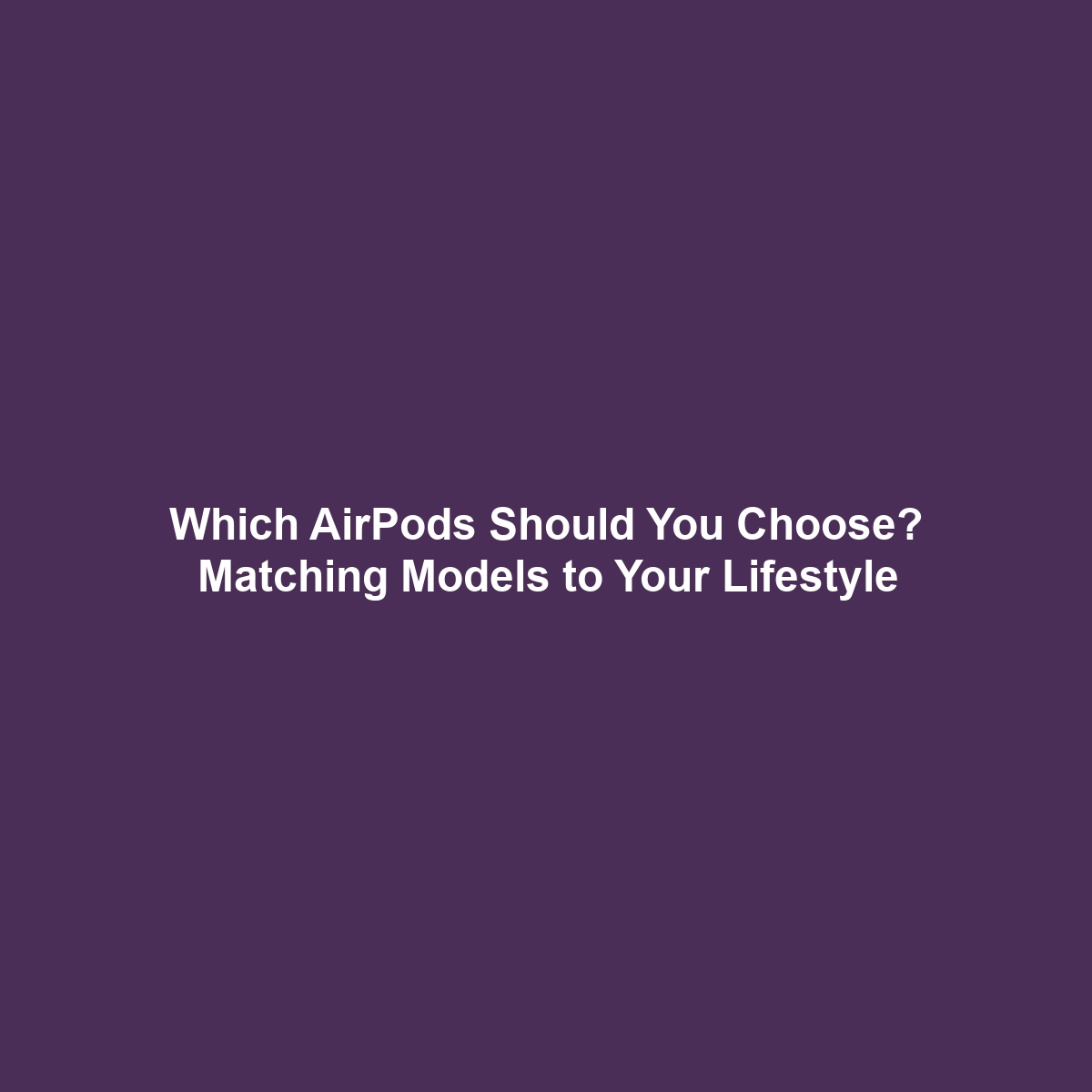 Which AirPods Should You Choose? Matching Models to Your Lifestyle