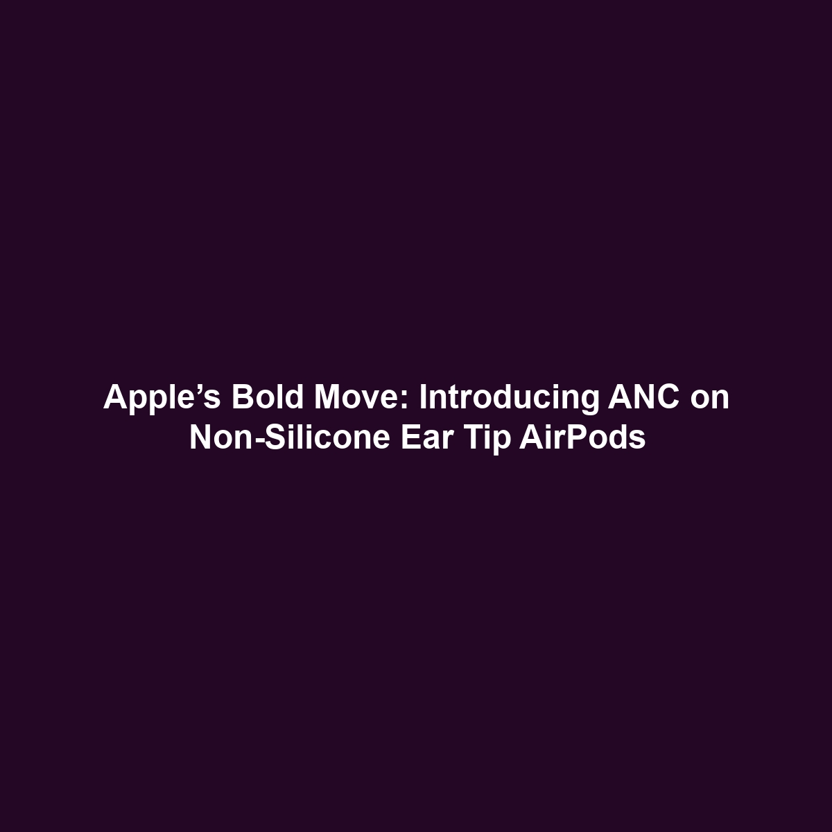 Apple’s Bold Move: Introducing ANC on Non-Silicone Ear Tip AirPods