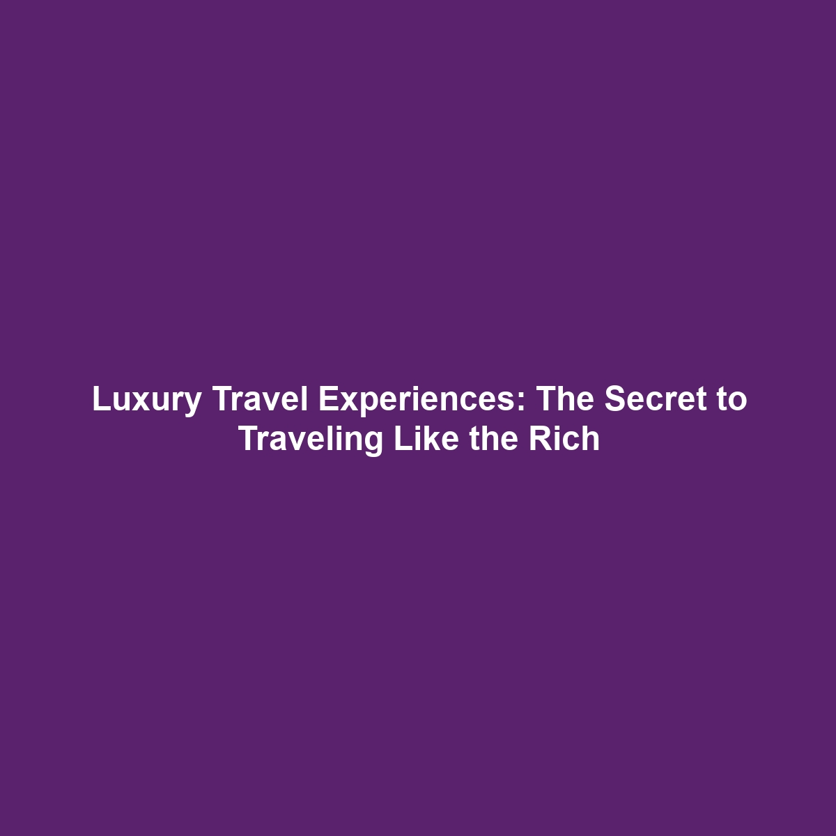 Luxury Travel Experiences: The Secret to Traveling Like the Rich