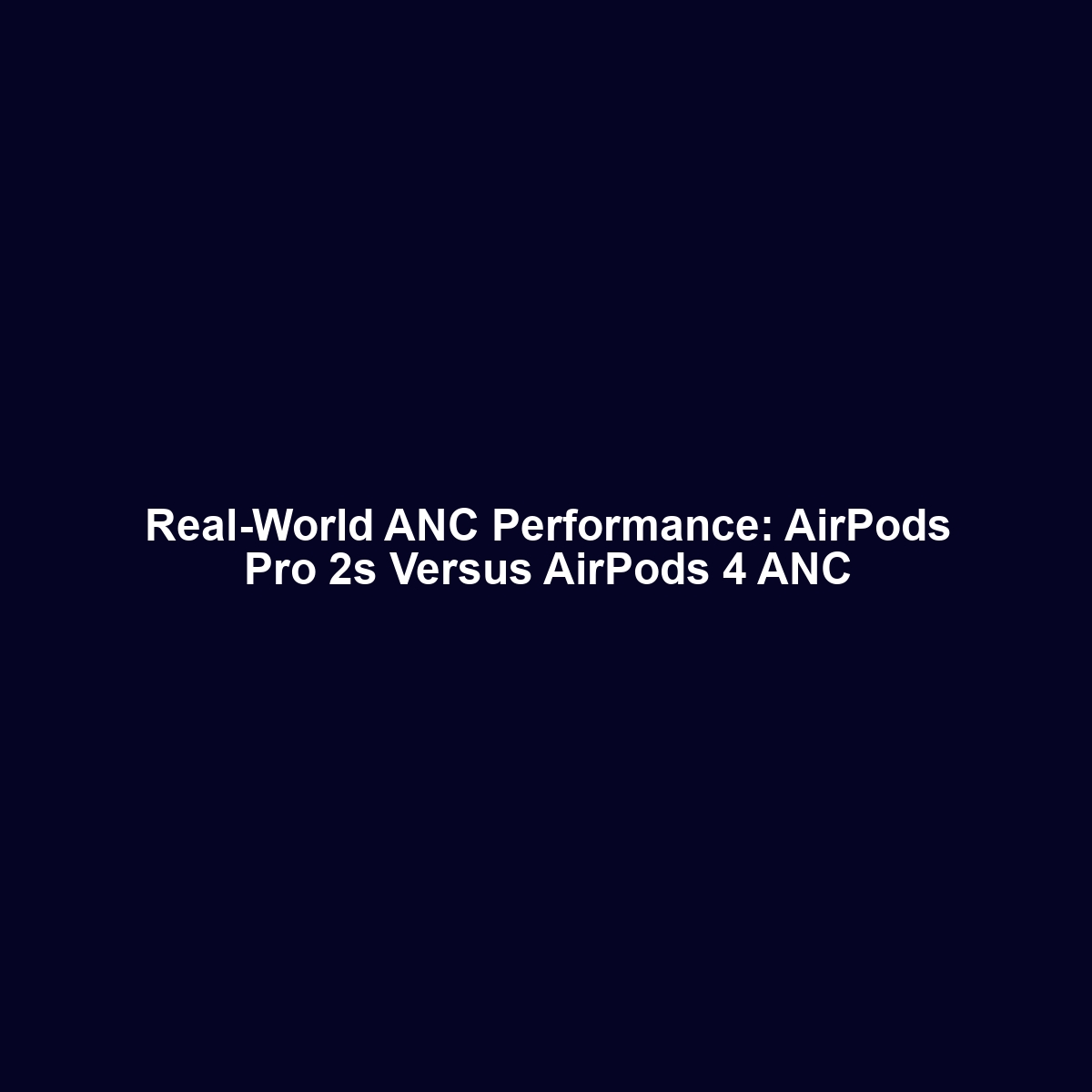 Real-World ANC Performance: AirPods Pro 2s Versus AirPods 4 ANC