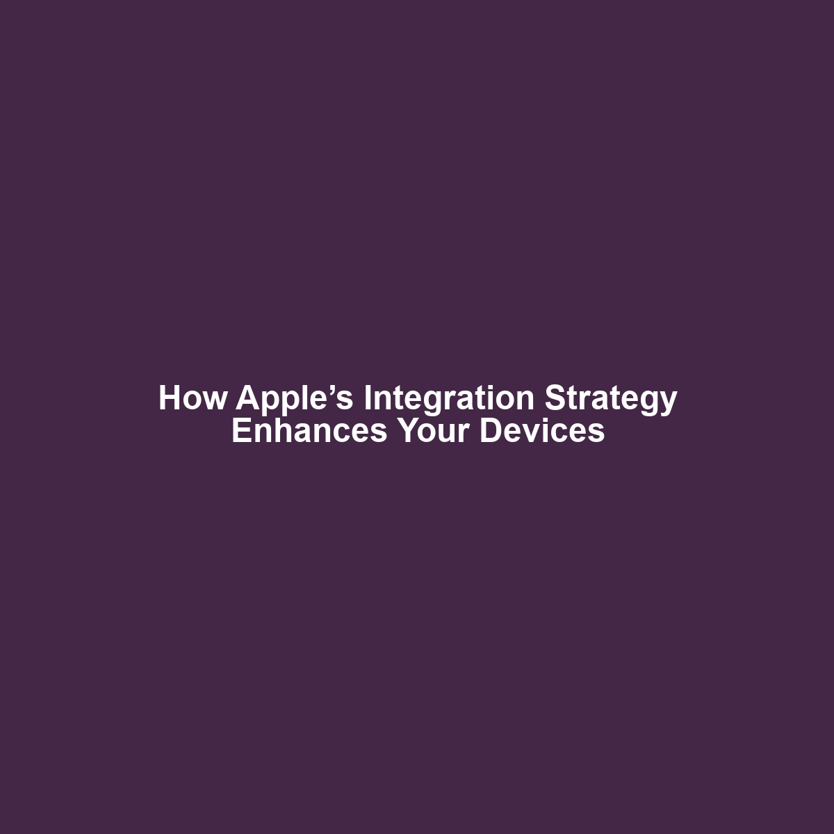 How Apple’s Integration Strategy Enhances Your Devices