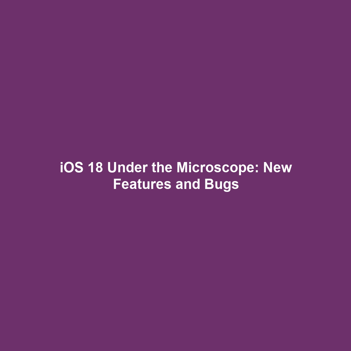 iOS 18 Under the Microscope: New Features and Bugs