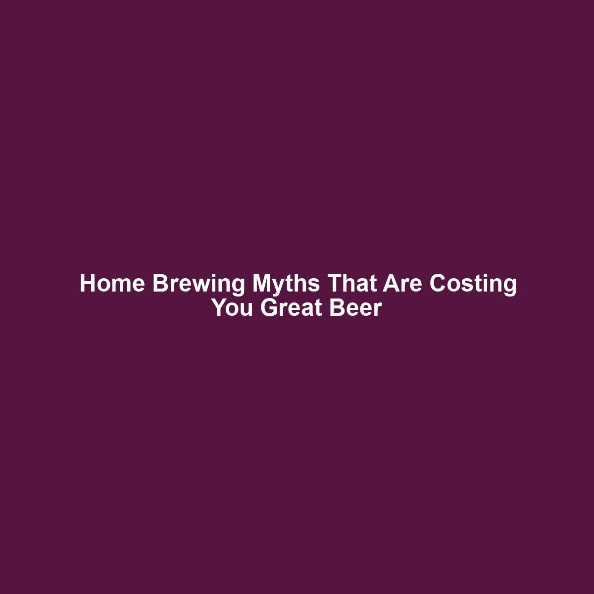 Home Brewing Myths That Are Costing You Great Beer