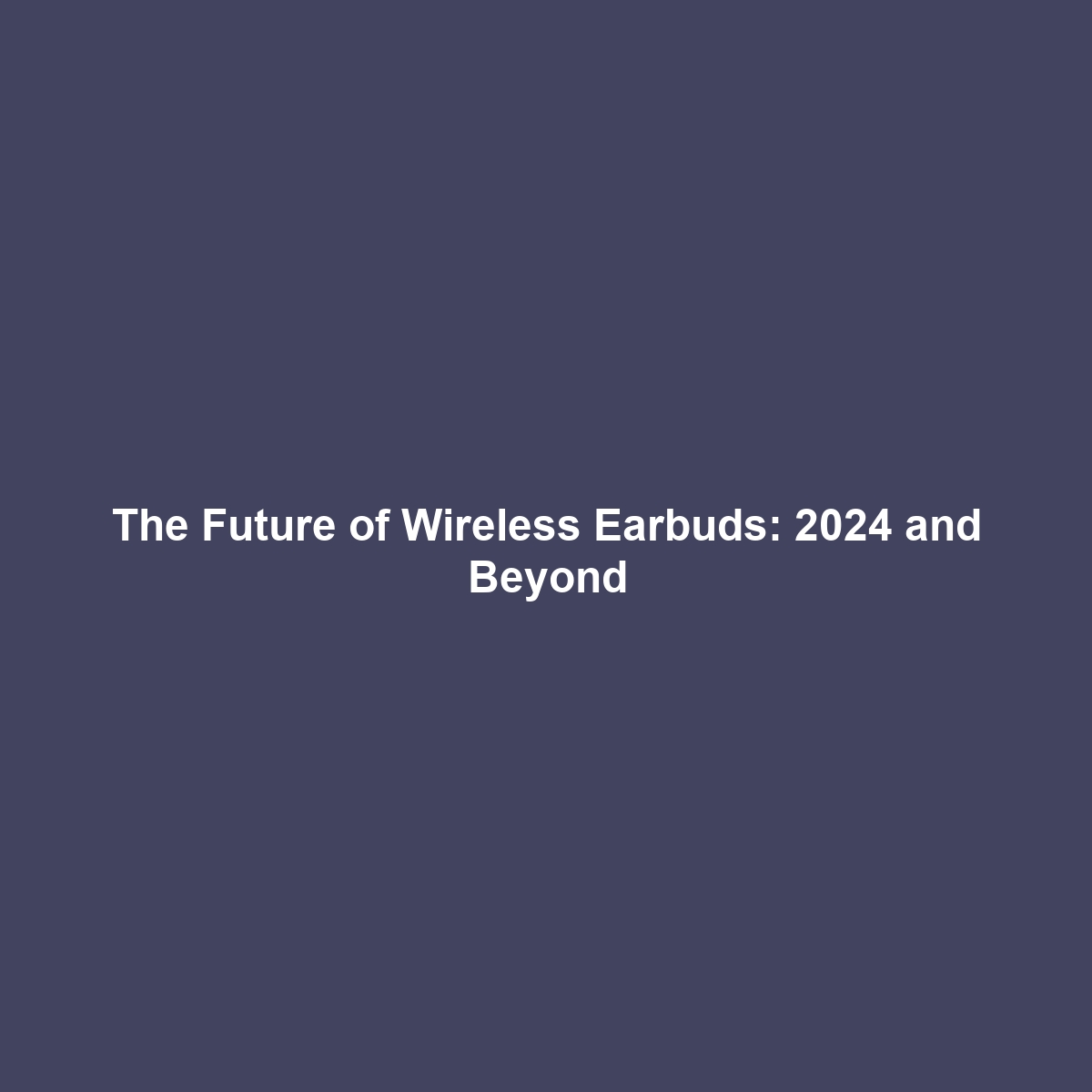 The Future of Wireless Earbuds: 2024 and Beyond