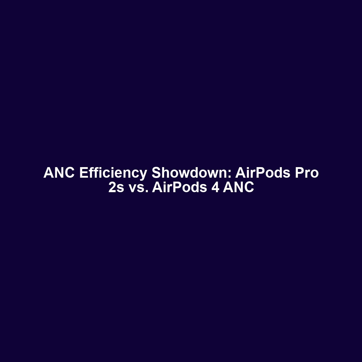 ANC Efficiency Showdown: AirPods Pro 2s vs. AirPods 4 ANC