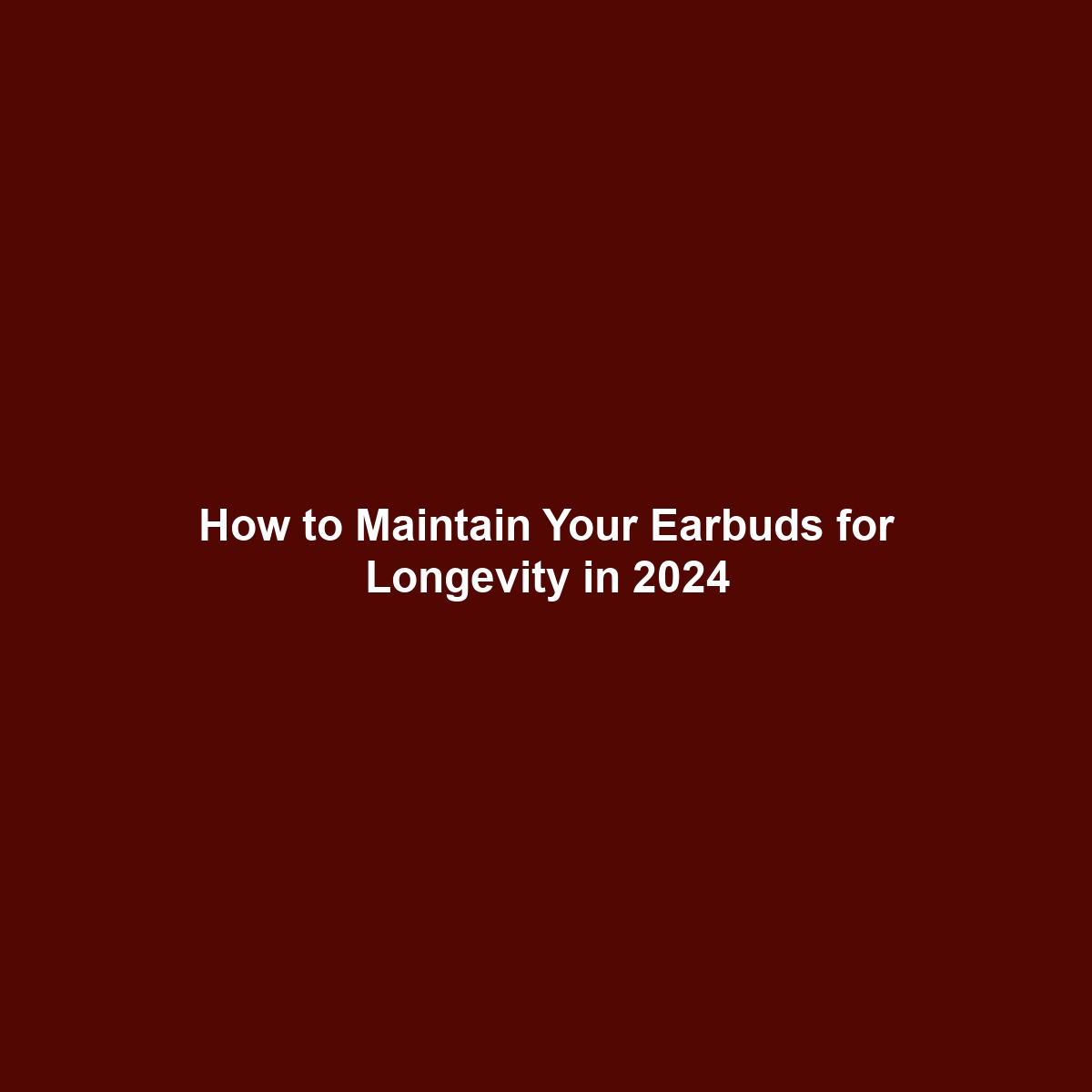 How to Maintain Your Earbuds for Longevity in 2024