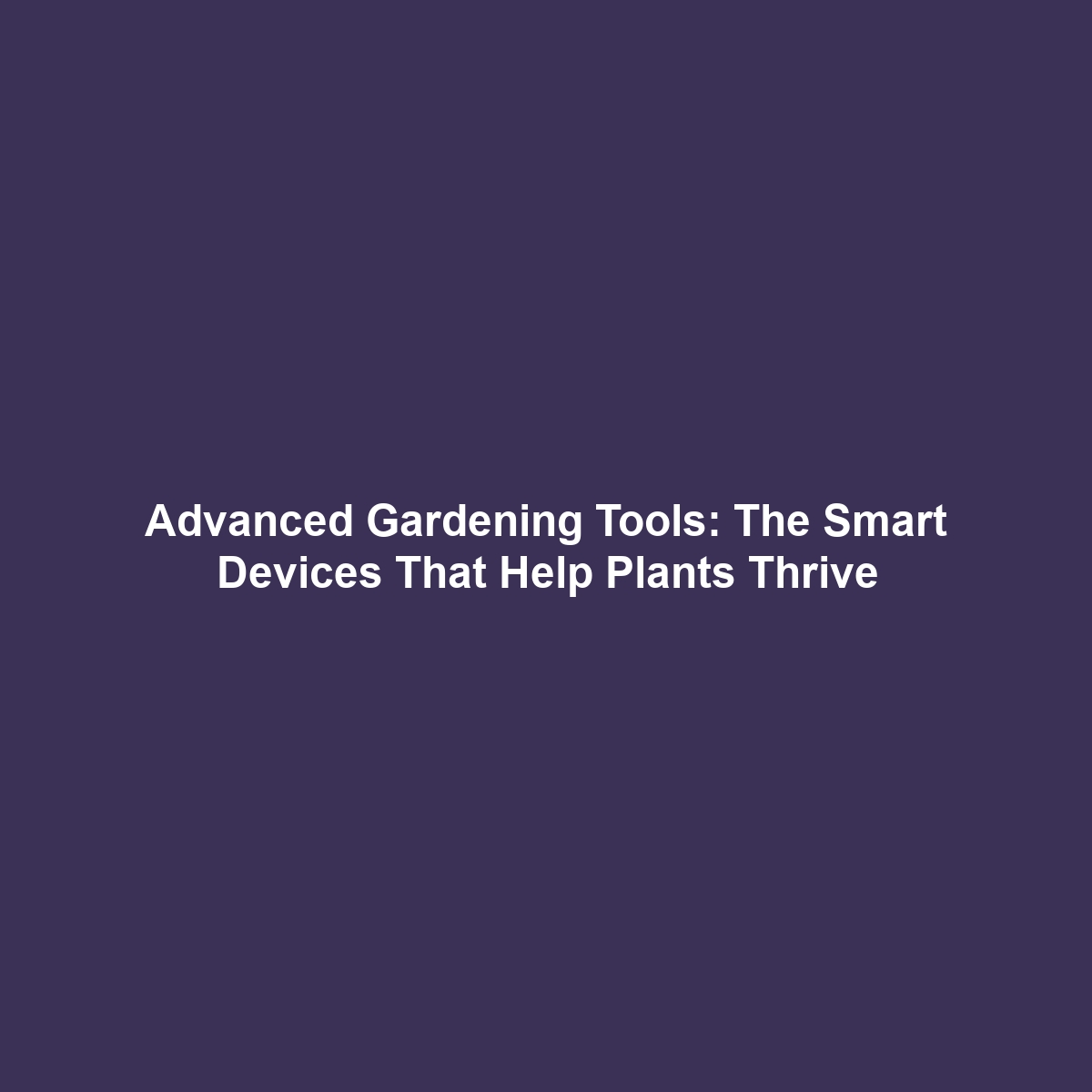 Advanced Gardening Tools: The Smart Devices That Help Plants Thrive