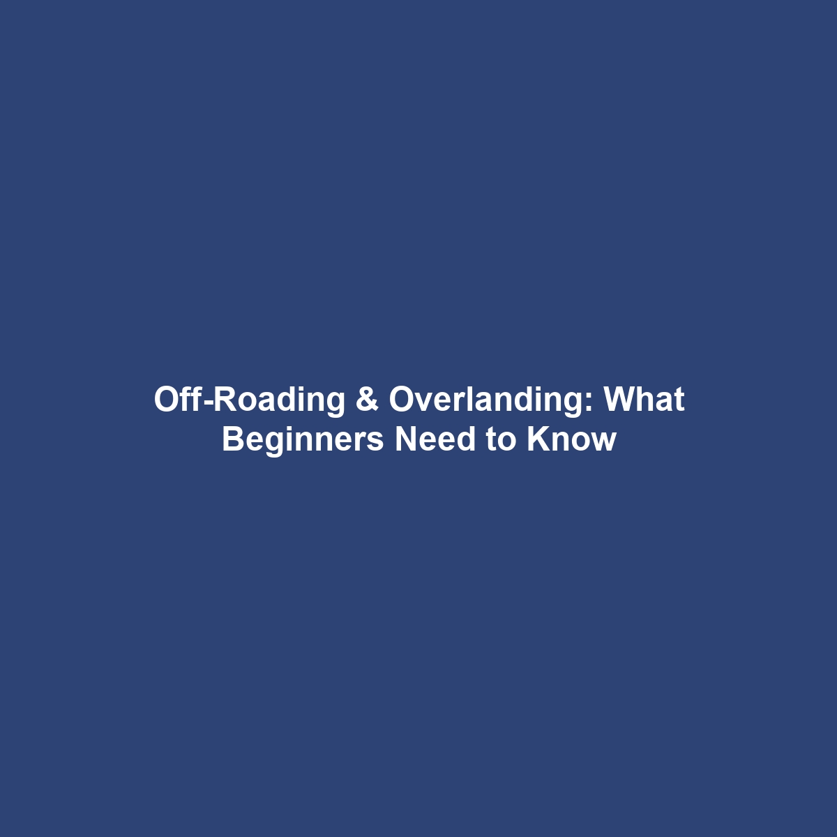 Off-Roading & Overlanding: What Beginners Need to Know