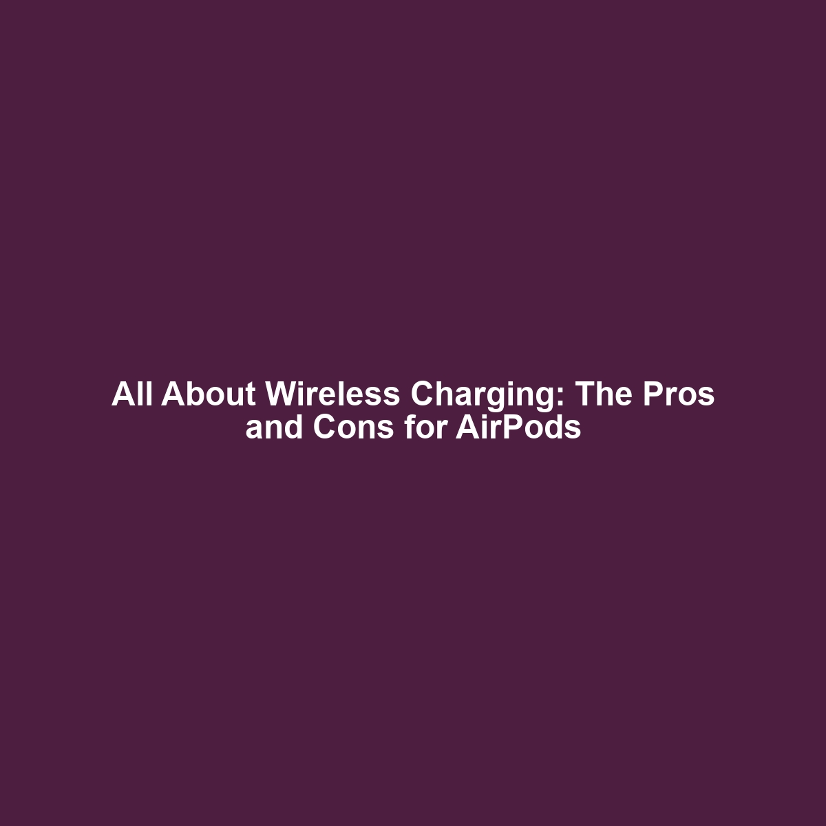 All About Wireless Charging: The Pros and Cons for AirPods