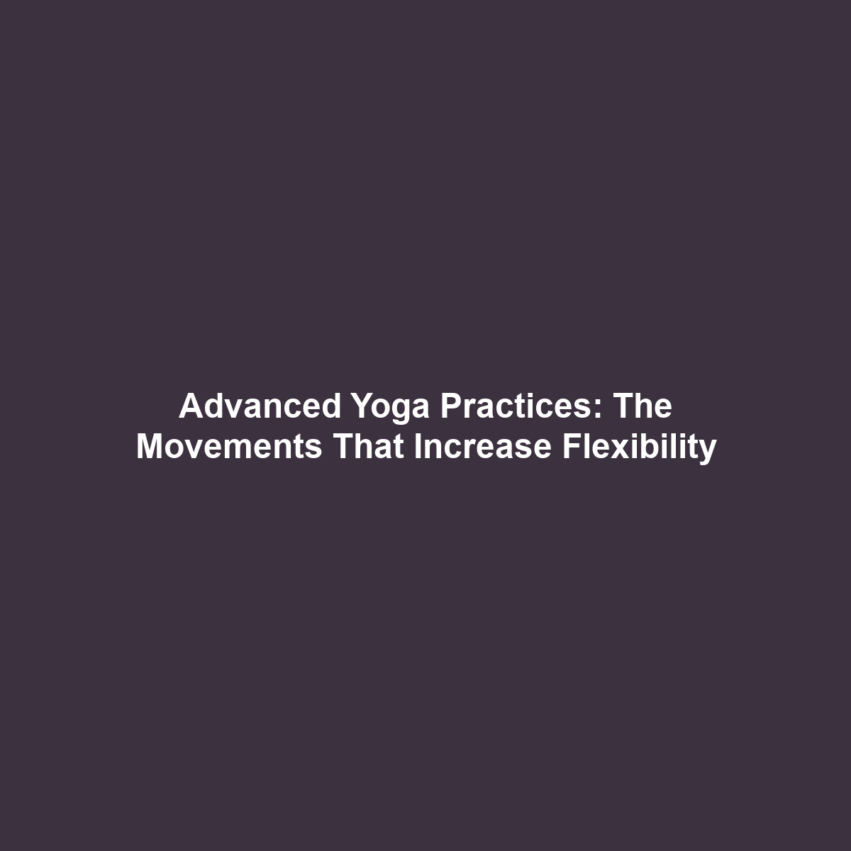 Advanced Yoga Practices: The Movements That Increase Flexibility