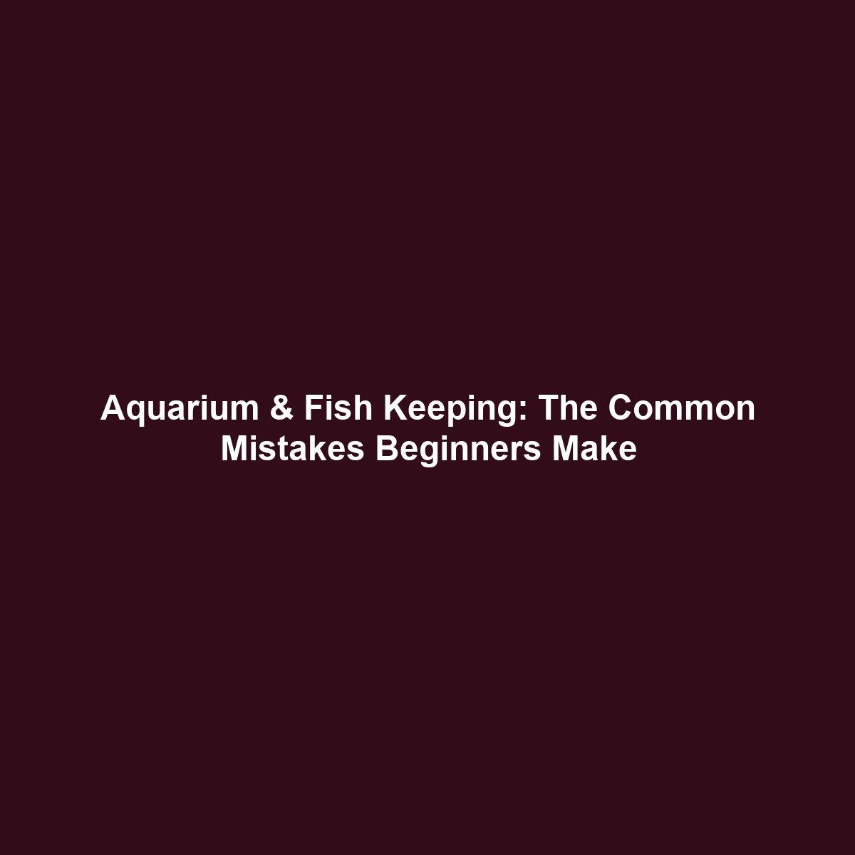 Aquarium & Fish Keeping: The Common Mistakes Beginners Make