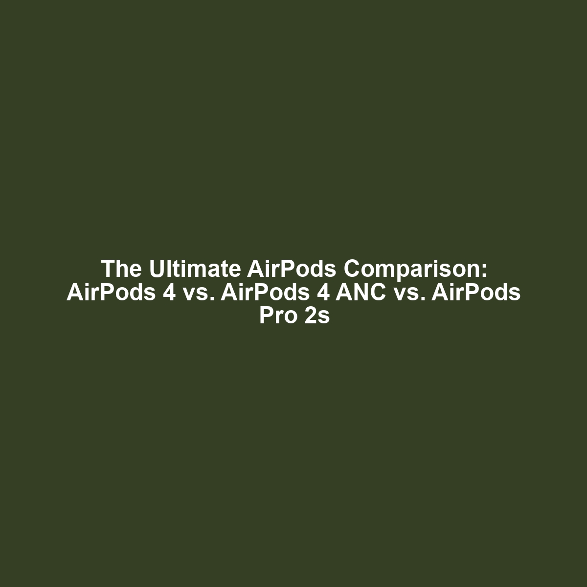 The Ultimate AirPods Comparison: AirPods 4 vs. AirPods 4 ANC vs. AirPods Pro 2s