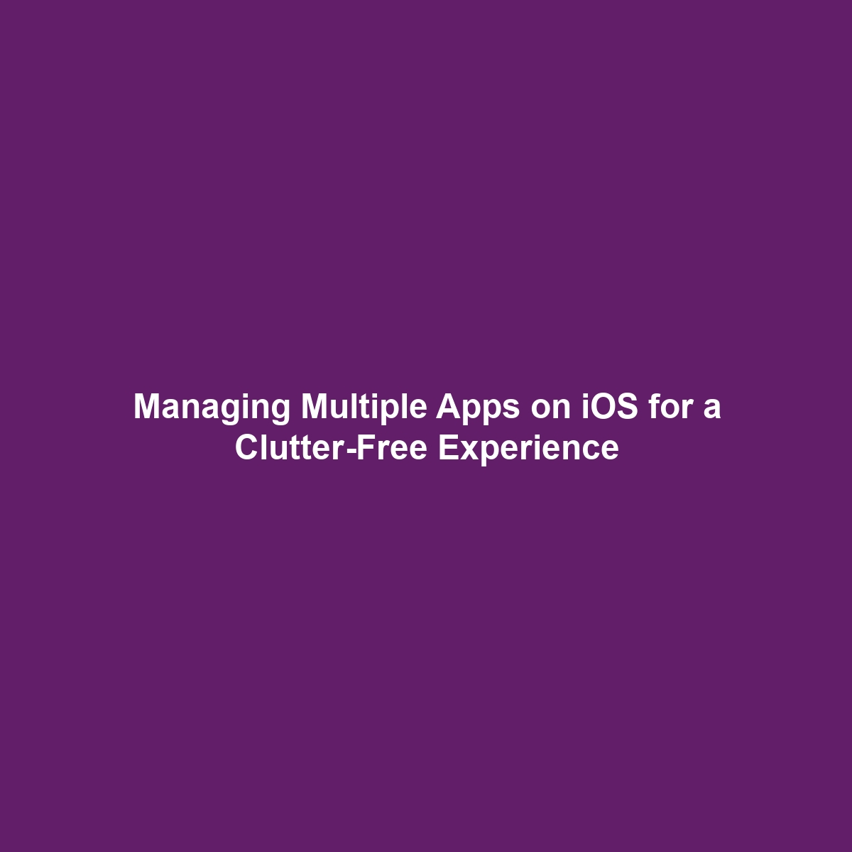 Managing Multiple Apps on iOS for a Clutter-Free Experience